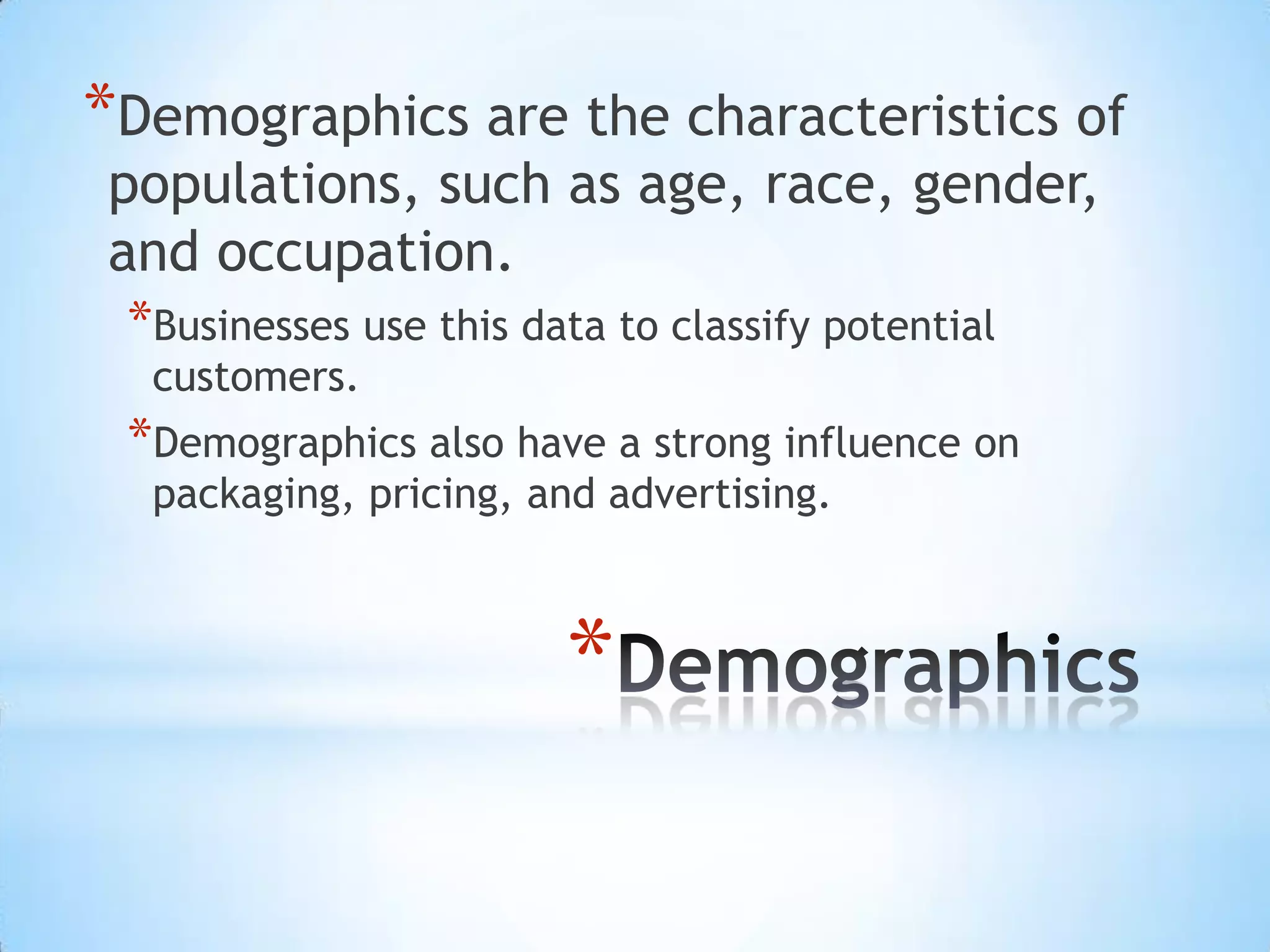 *
*Demographics are the characteristics of
populations, such as age, race, gender,
and occupation.
*Businesses use this data to classify potential
customers.
*Demographics also have a strong influence on
packaging, pricing, and advertising.
 