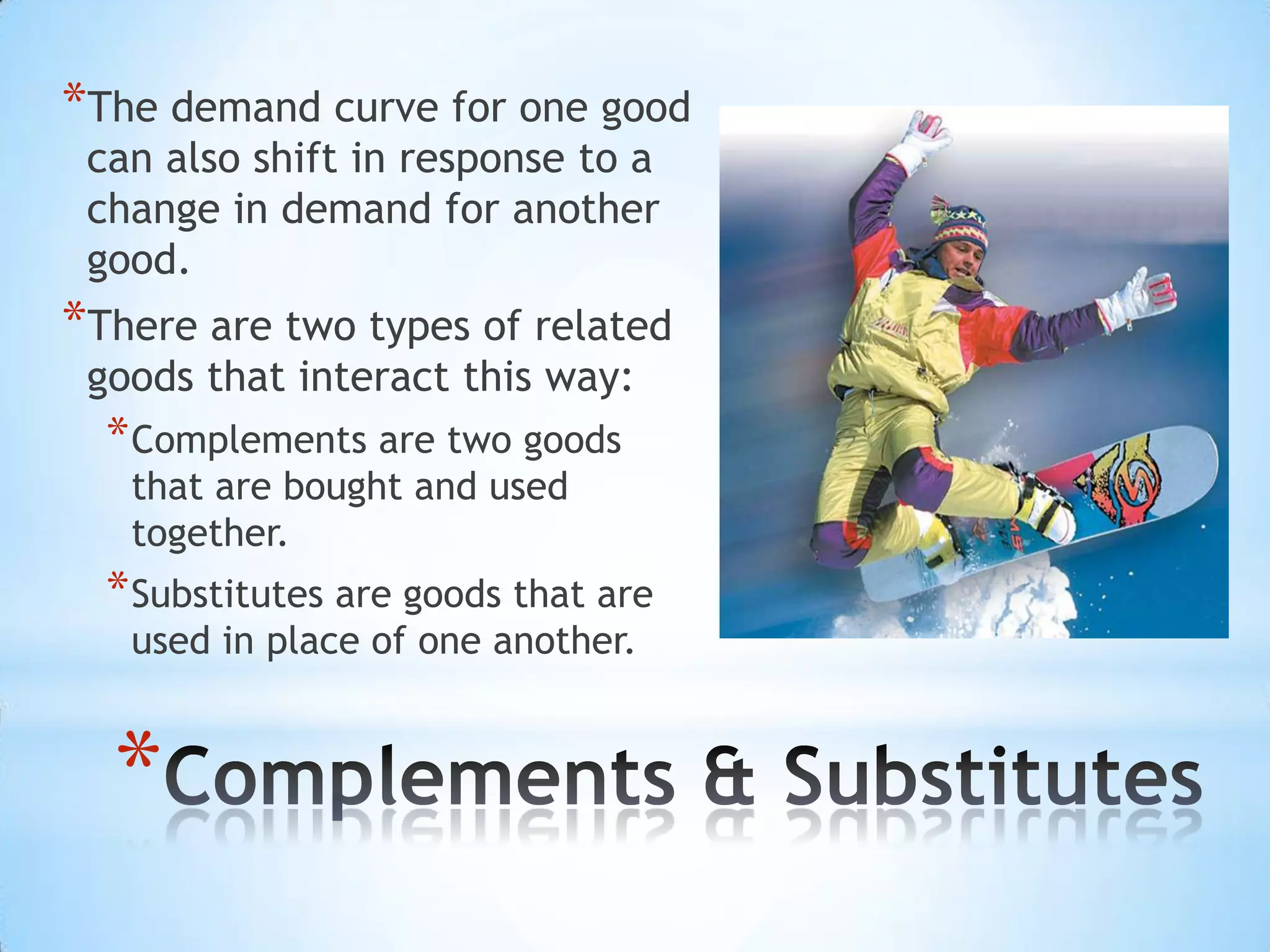 *
*The demand curve for one good
can also shift in response to a
change in demand for another
good.
*There are two types of related
goods that interact this way:
*Complements are two goods
that are bought and used
together.
*Substitutes are goods that are
used in place of one another.
 