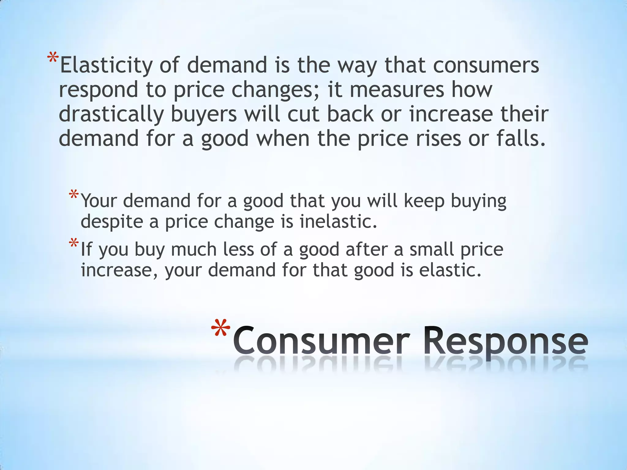*
*Elasticity of demand is the way that consumers
respond to price changes; it measures how
drastically buyers will cut back or increase their
demand for a good when the price rises or falls.
*Your demand for a good that you will keep buying
despite a price change is inelastic.
*If you buy much less of a good after a small price
increase, your demand for that good is elastic.
 