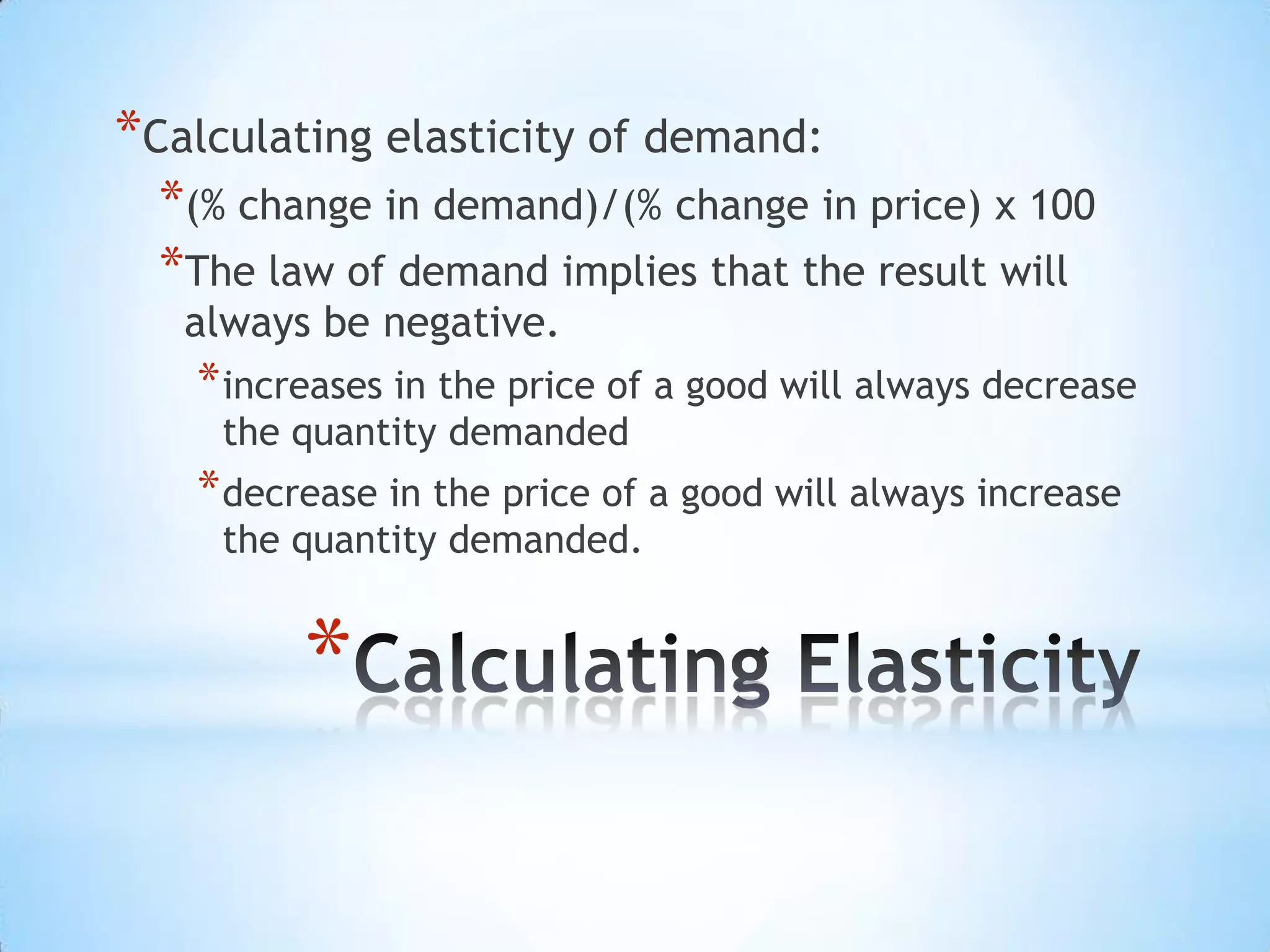 *
*Calculating elasticity of demand:
*(% change in demand)/(% change in price) x 100
*The law of demand implies that the result will
always be negative.
*increases in the price of a good will always decrease
the quantity demanded
*decrease in the price of a good will always increase
the quantity demanded.
 