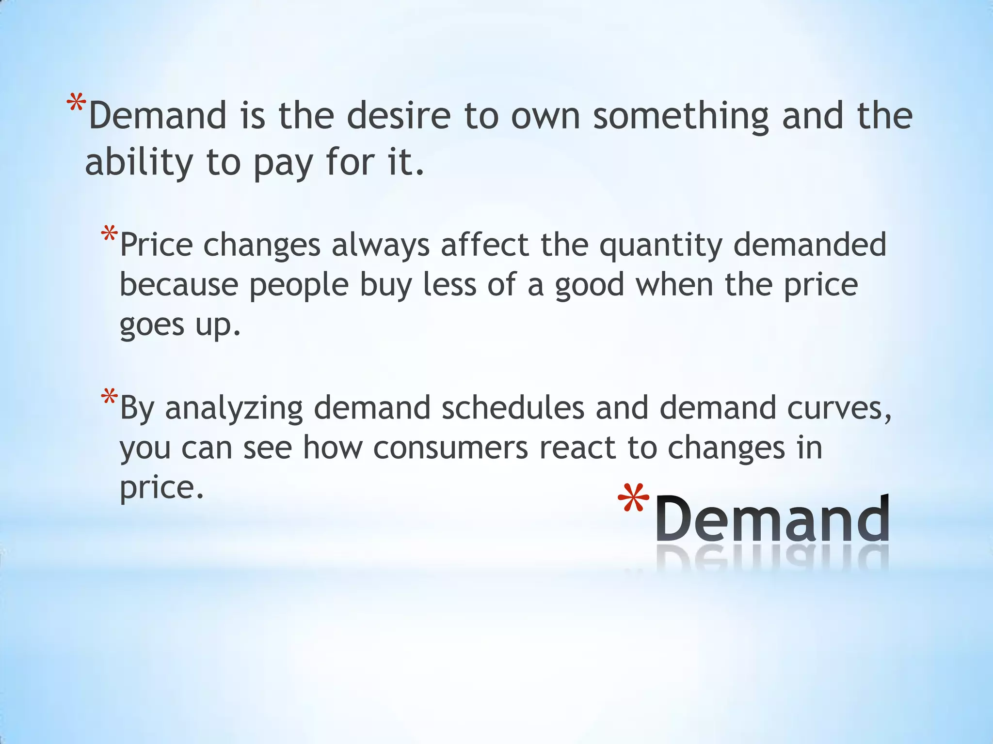 *
*Demand is the desire to own something and the
ability to pay for it.
*Price changes always affect the quantity demanded
because people buy less of a good when the price
goes up.
*By analyzing demand schedules and demand curves,
you can see how consumers react to changes in
price.
 