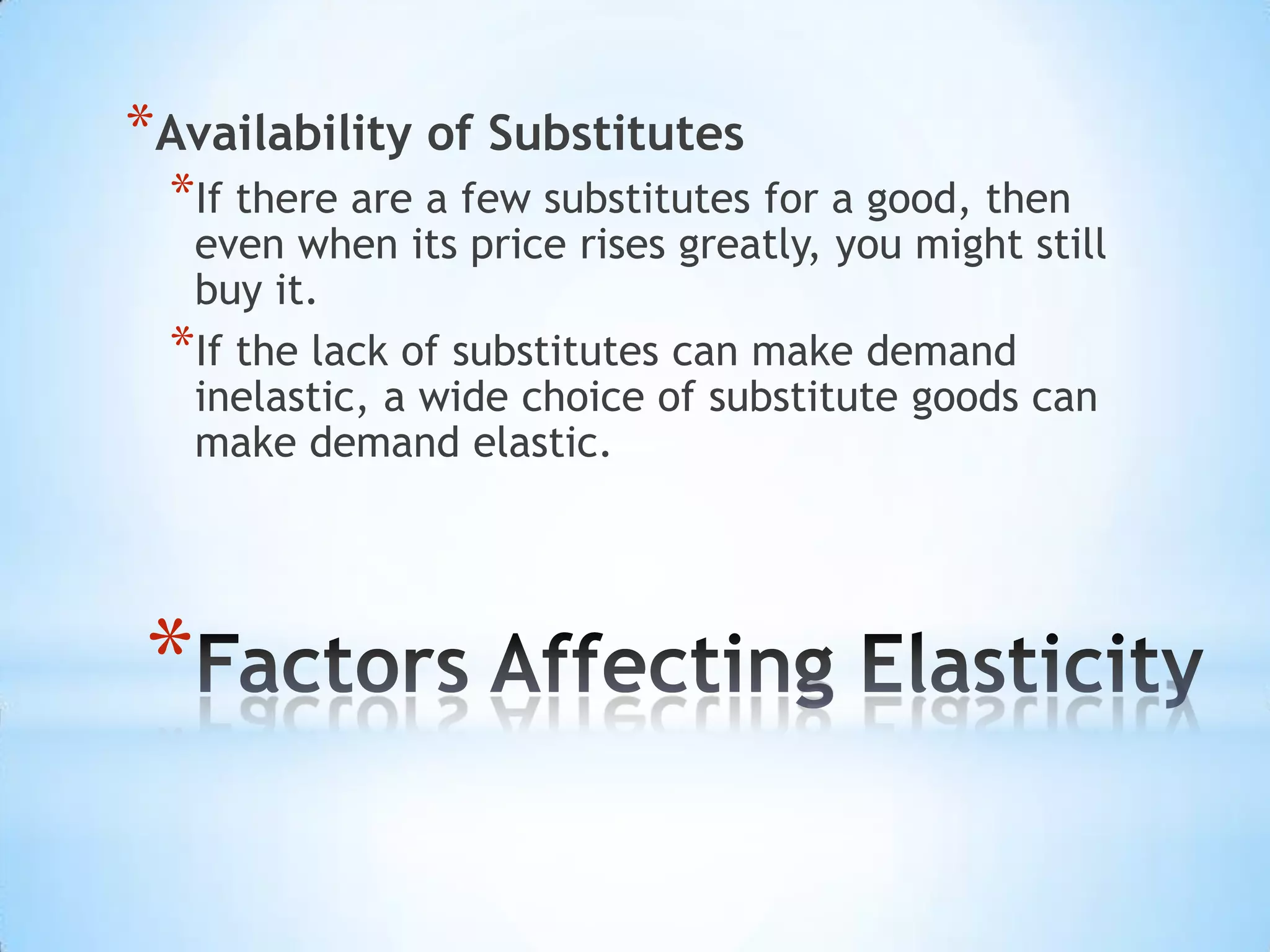 *
*Availability of Substitutes
*If there are a few substitutes for a good, then
even when its price rises greatly, you might still
buy it.
*If the lack of substitutes can make demand
inelastic, a wide choice of substitute goods can
make demand elastic.
 