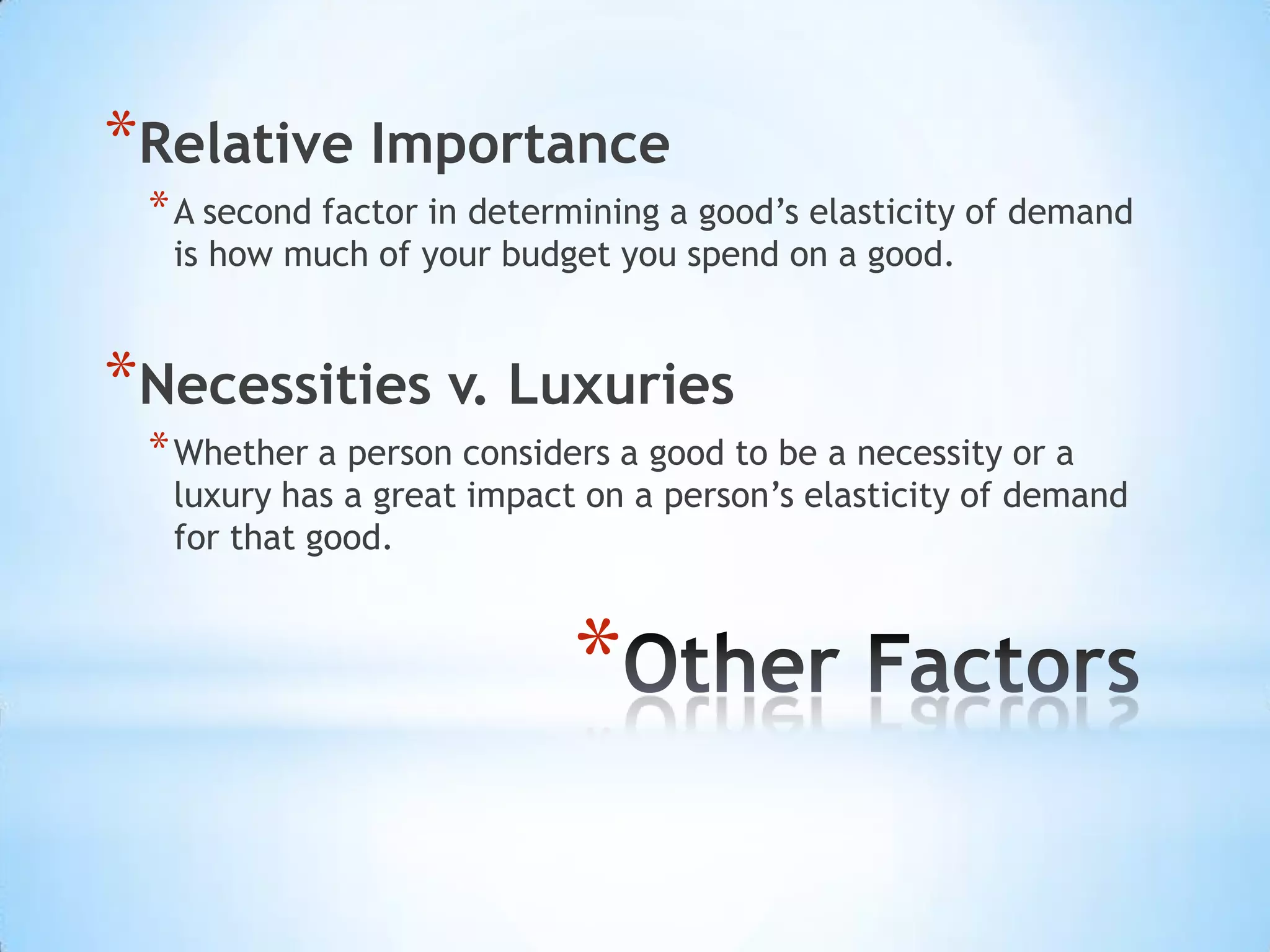 *
*Relative Importance
*A second factor in determining a good’s elasticity of demand
is how much of your budget you spend on a good.
*Necessities v. Luxuries
*Whether a person considers a good to be a necessity or a
luxury has a great impact on a person’s elasticity of demand
for that good.
 