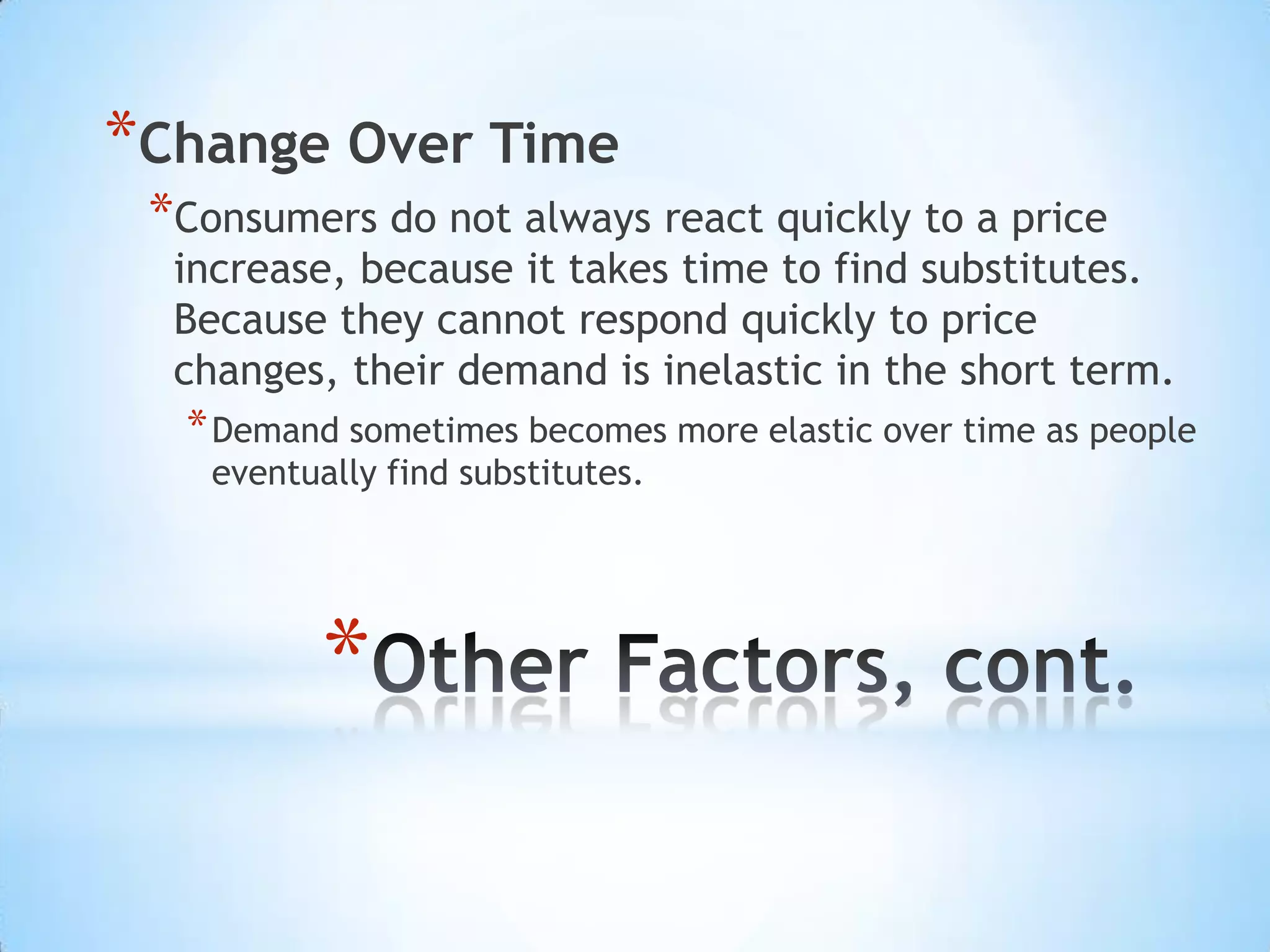 *
*Change Over Time
*Consumers do not always react quickly to a price
increase, because it takes time to find substitutes.
Because they cannot respond quickly to price
changes, their demand is inelastic in the short term.
*Demand sometimes becomes more elastic over time as people
eventually find substitutes.
 