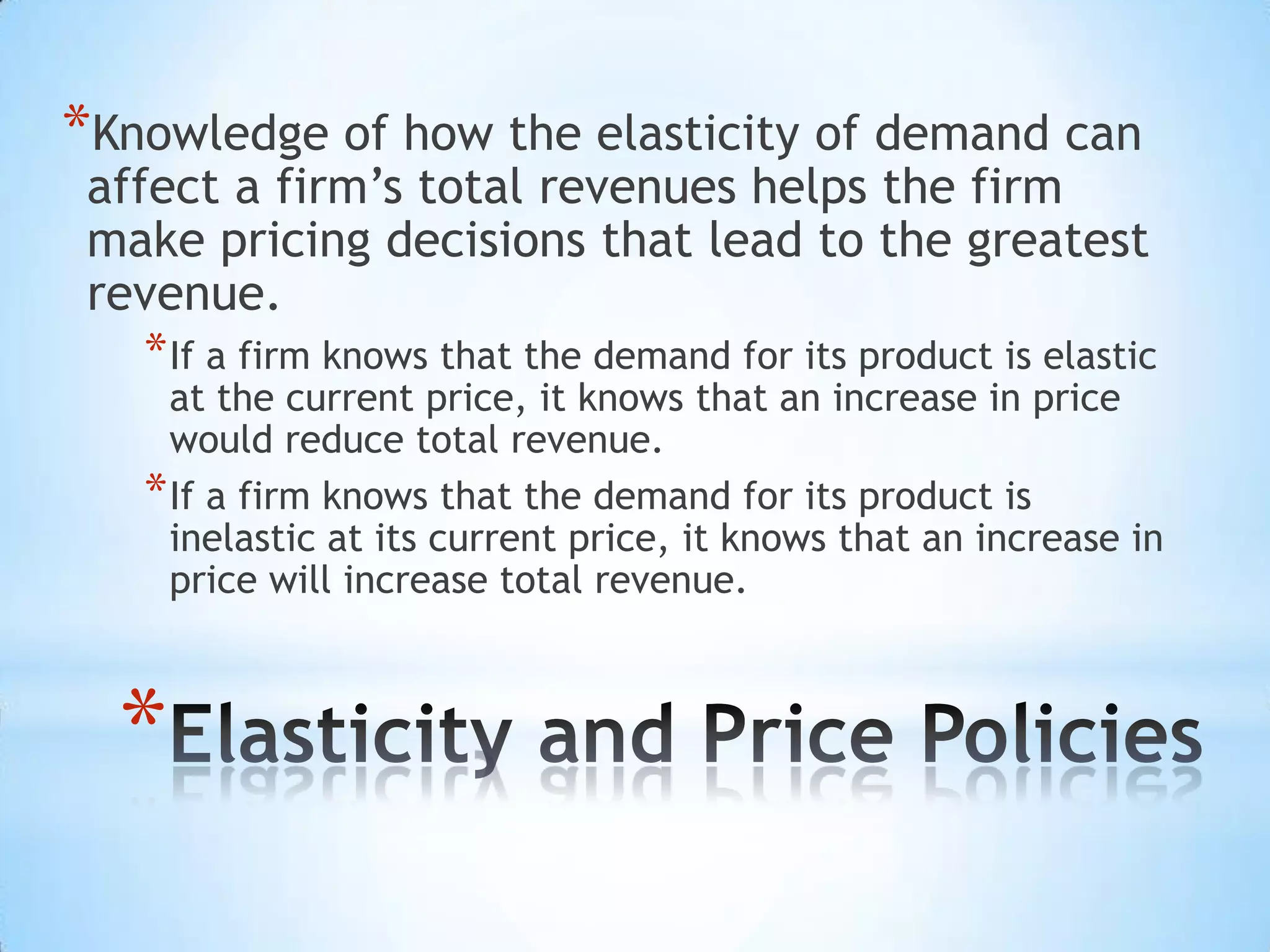 *
*Knowledge of how the elasticity of demand can
affect a firm’s total revenues helps the firm
make pricing decisions that lead to the greatest
revenue.
*If a firm knows that the demand for its product is elastic
at the current price, it knows that an increase in price
would reduce total revenue.
*If a firm knows that the demand for its product is
inelastic at its current price, it knows that an increase in
price will increase total revenue.
 
