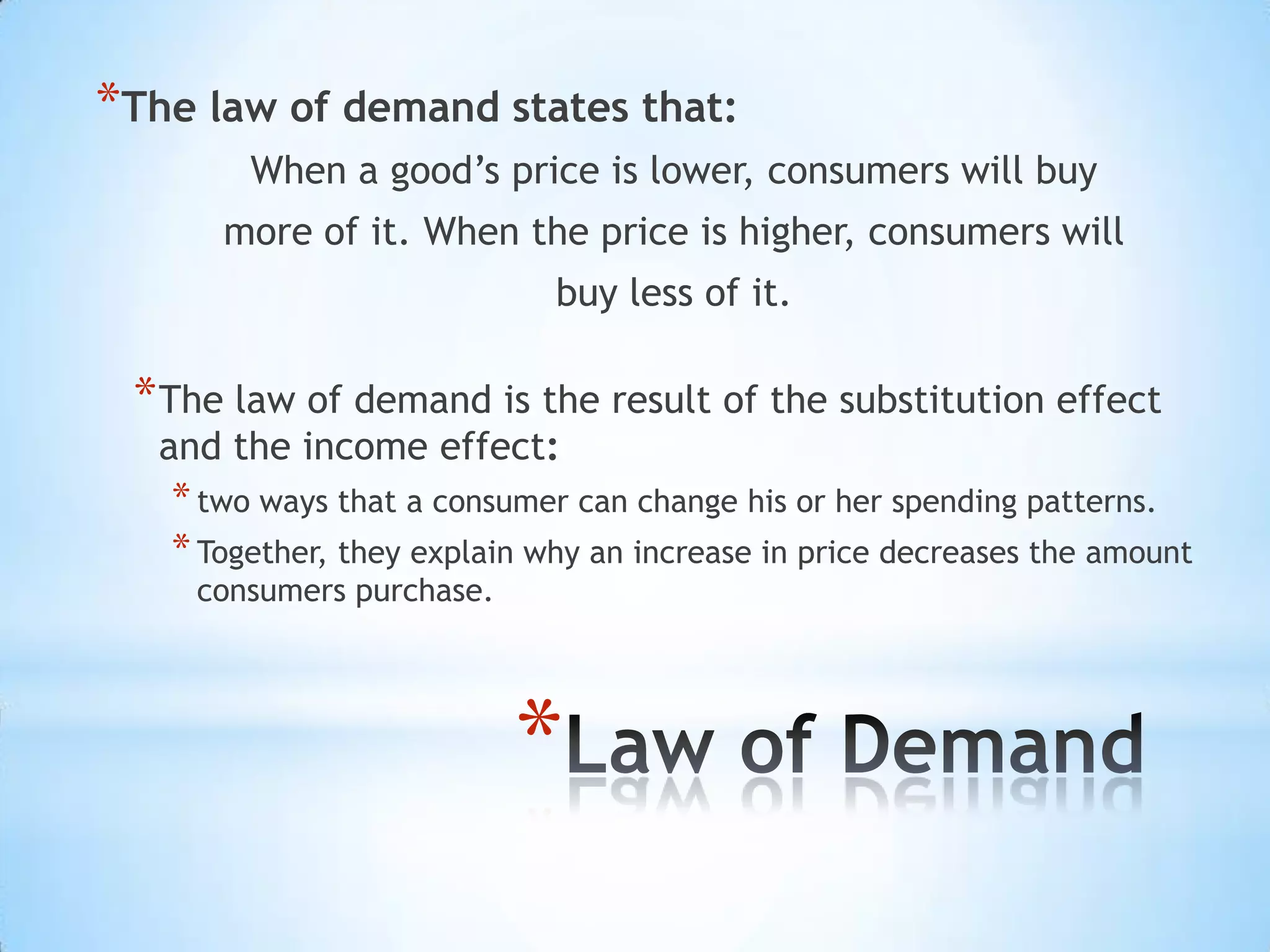 *
*The law of demand states that:
When a good’s price is lower, consumers will buy
more of it. When the price is higher, consumers will
buy less of it.
*The law of demand is the result of the substitution effect
and the income effect:
*two ways that a consumer can change his or her spending patterns.
*Together, they explain why an increase in price decreases the amount
consumers purchase.
 