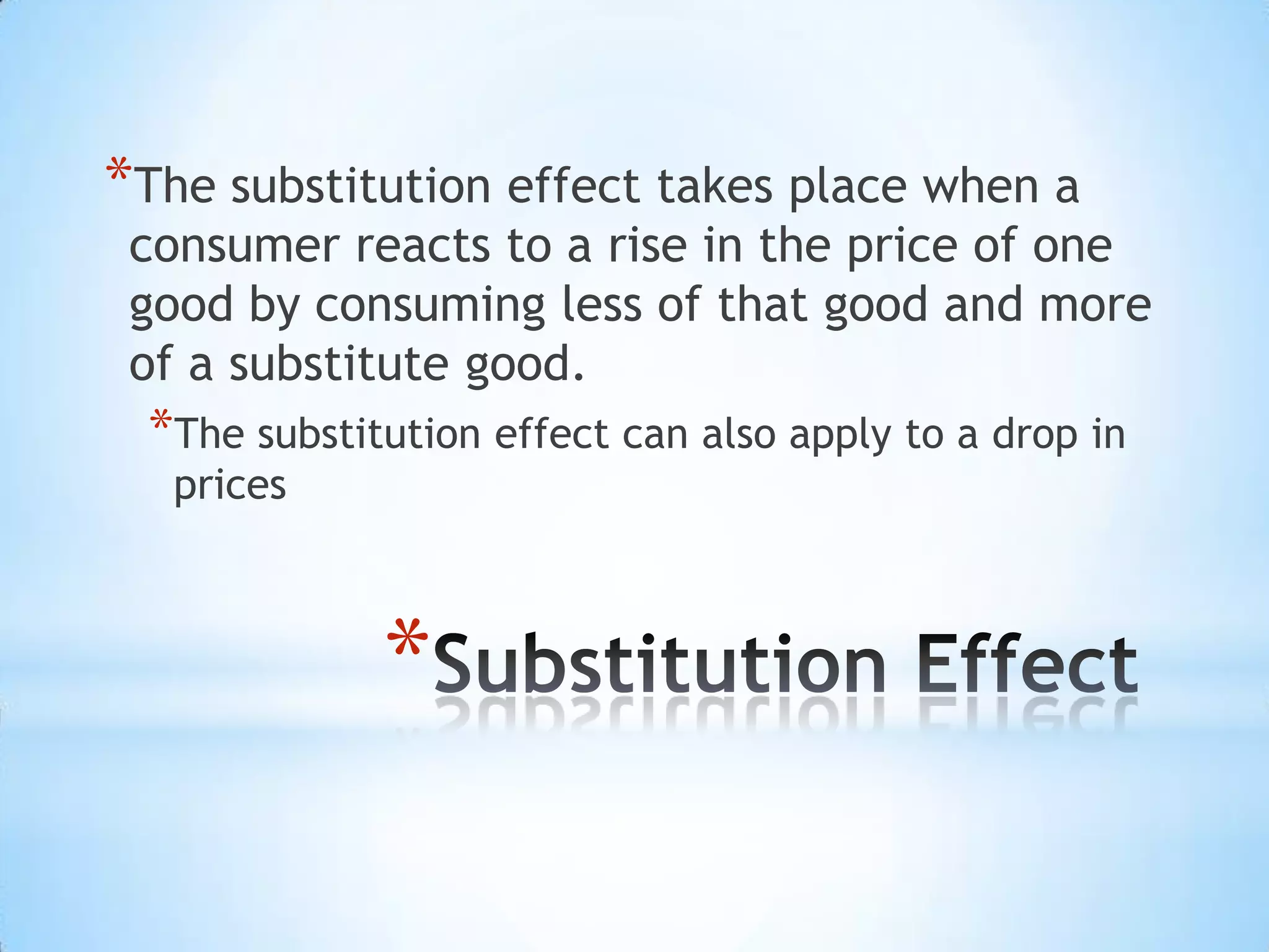 *
*The substitution effect takes place when a
consumer reacts to a rise in the price of one
good by consuming less of that good and more
of a substitute good.
*The substitution effect can also apply to a drop in
prices
 