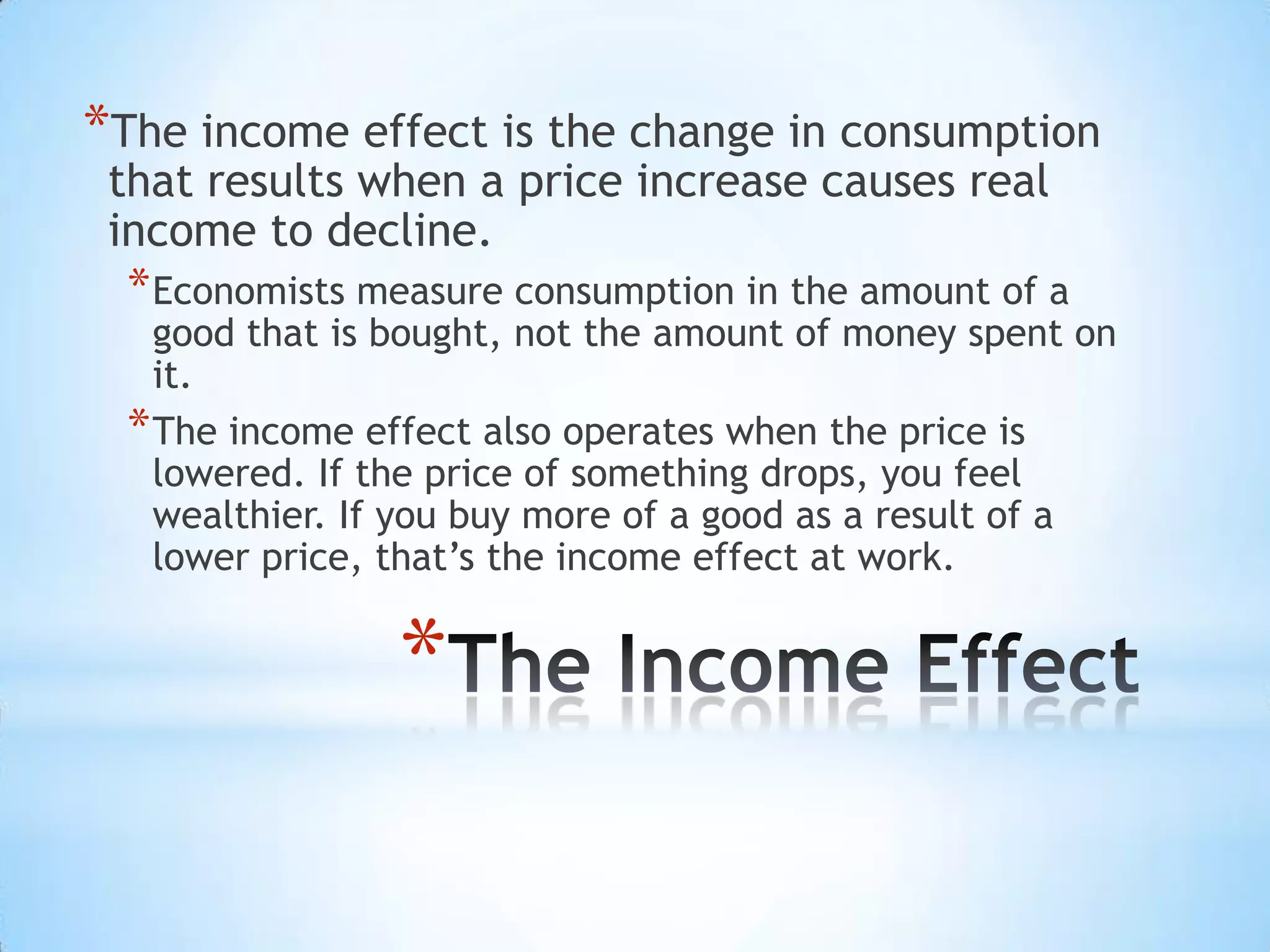 *
*The income effect is the change in consumption
that results when a price increase causes real
income to decline.
*Economists measure consumption in the amount of a
good that is bought, not the amount of money spent on
it.
*The income effect also operates when the price is
lowered. If the price of something drops, you feel
wealthier. If you buy more of a good as a result of a
lower price, that’s the income effect at work.
 