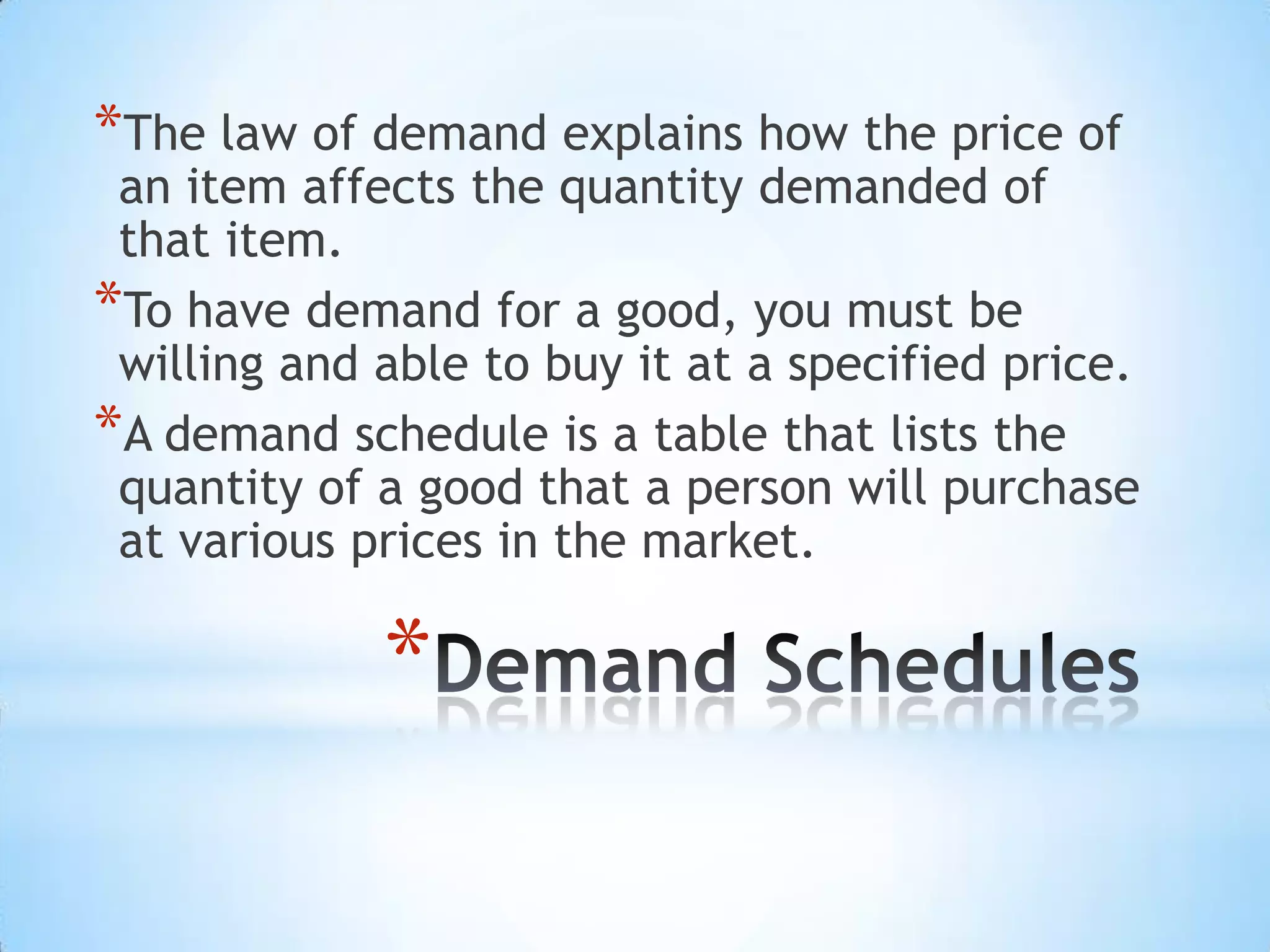 *
*The law of demand explains how the price of
an item affects the quantity demanded of
that item.
*To have demand for a good, you must be
willing and able to buy it at a specified price.
*A demand schedule is a table that lists the
quantity of a good that a person will purchase
at various prices in the market.
 