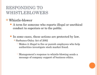 RESPONDING TO
WHISTLEBLOWERS


Whistle-blower
A

term for someone who reports illegal or unethical
conduct to superiors or to the public.

 In


some cases, these actions are protected by law.
Sarbanes-Oxley Act of 2002
 Makes it illegal to fire or punish employees who help
authorities investigate stock market fraud.


Management’s response to whistle-blowing sends a
message of company support of business ethics.

 