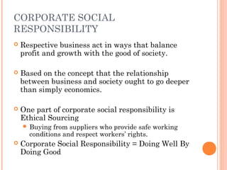 CORPORATE SOCIAL
RESPONSIBILITY


Respective business act in ways that balance
profit and growth with the good of society.



Based on the concept that the relationship
between business and society ought to go deeper
than simply economics.



One part of corporate social responsibility is
Ethical Sourcing
 Buying

from suppliers who provide safe working
conditions and respect workers’ rights.



Corporate Social Responsibility = Doing Well By
Doing Good

 