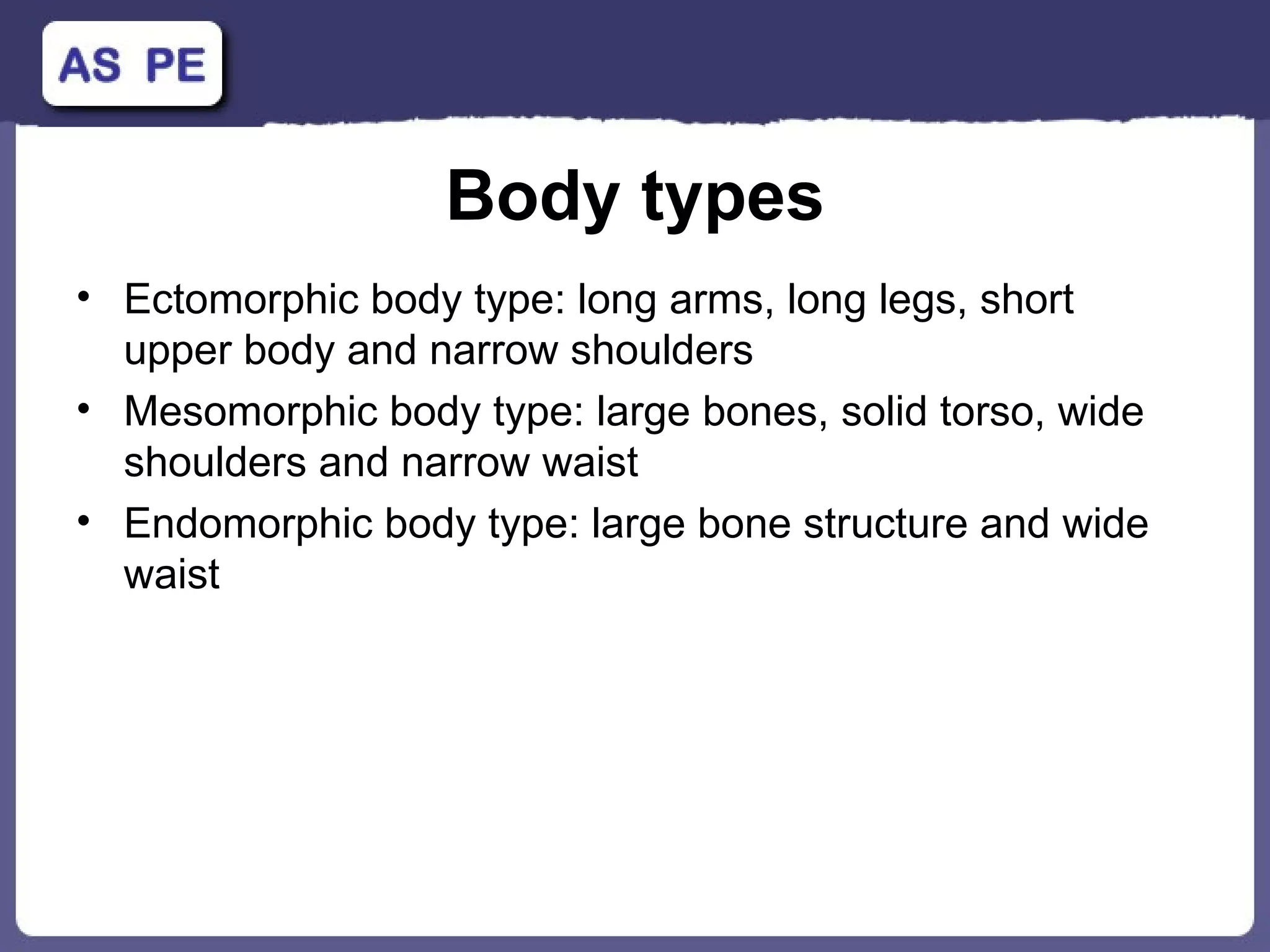 Body types Ectomorphic body type: long arms, long legs, short upper body and narrow shoulders Mesomorphic body type: large bones, solid torso, wide shoulders and narrow waist Endomorphic body type: large bone structure and wide waist 