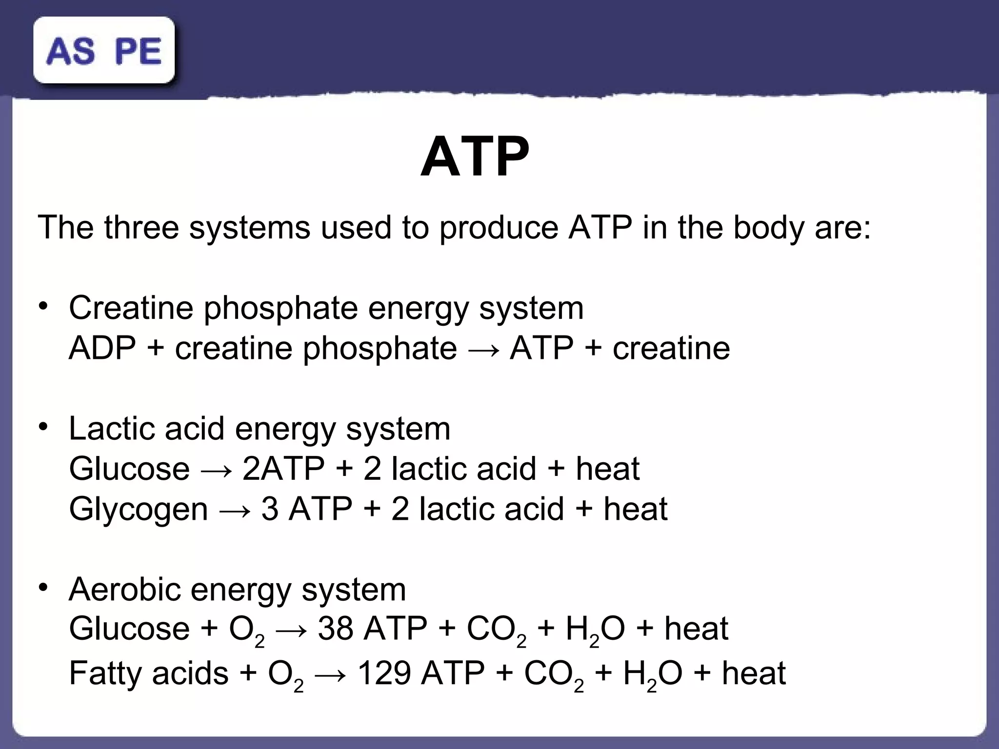 ATP The three systems used to produce ATP in the body are: Creatine phosphate energy system ADP + creatine phosphate  ->  ATP + creatine Lactic acid energy system  Glucose  -> 2ATP + 2 lactic acid + heat Glycogen -> 3 ATP + 2 lactic acid + heat Aerobic energy system Glucose + O 2   -> 38 ATP + CO 2  + H 2 O + heat Fatty acids + O 2  -> 129 ATP + CO 2  + H 2 O + heat 