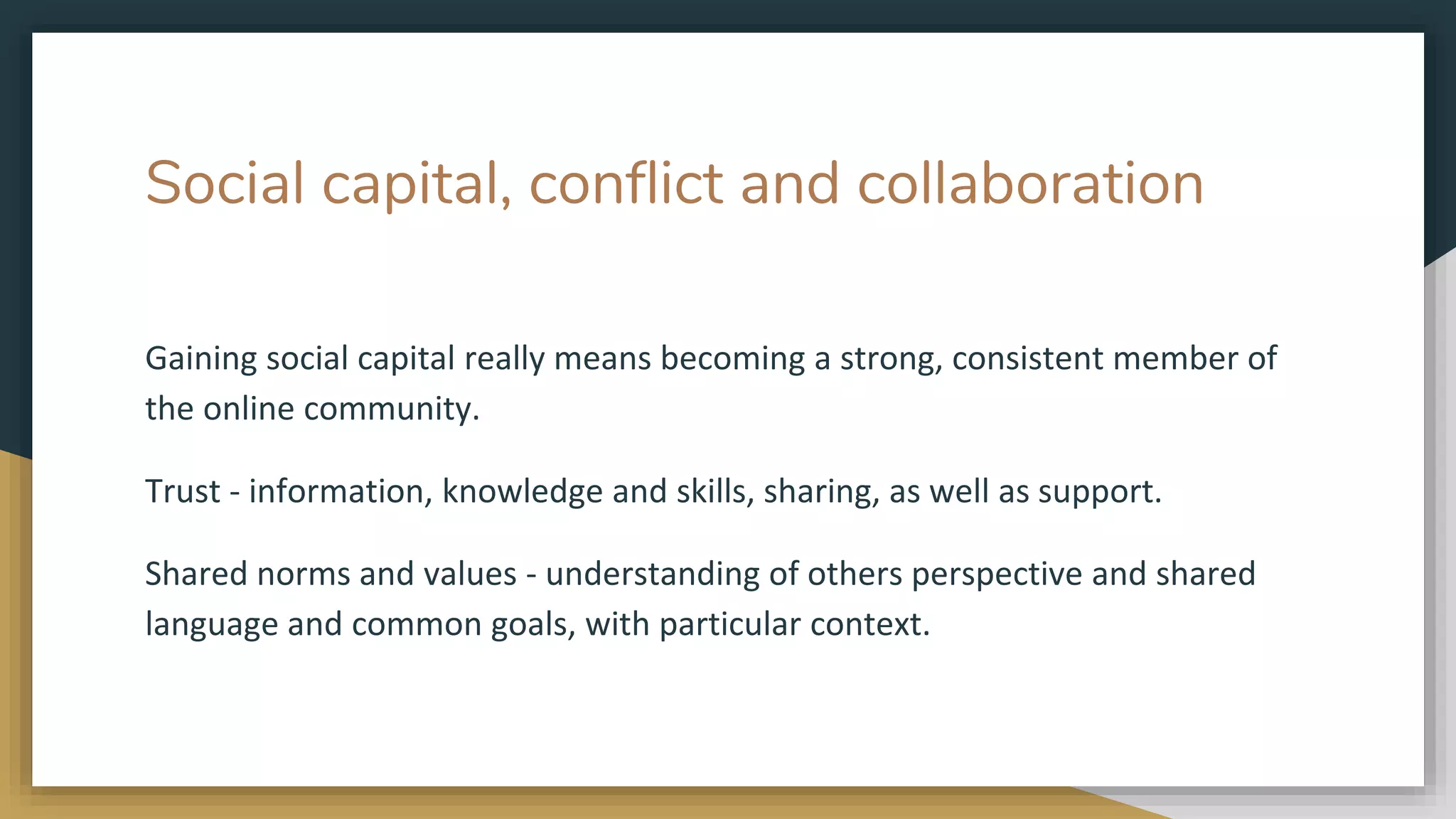 Social capital, conflict and collaboration
Gaining social capital really means becoming a strong, consistent member of
the online community.
Trust - information, knowledge and skills, sharing, as well as support.
Shared norms and values - understanding of others perspective and shared
language and common goals, with particular context.
 