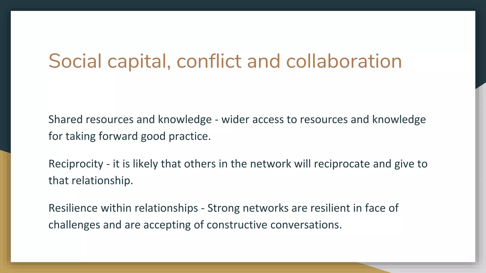 Social capital, conflict and collaboration
Shared resources and knowledge - wider access to resources and knowledge
for taking forward good practice.
Reciprocity - it is likely that others in the network will reciprocate and give to
that relationship.
Resilience within relationships - Strong networks are resilient in face of
challenges and are accepting of constructive conversations.
 