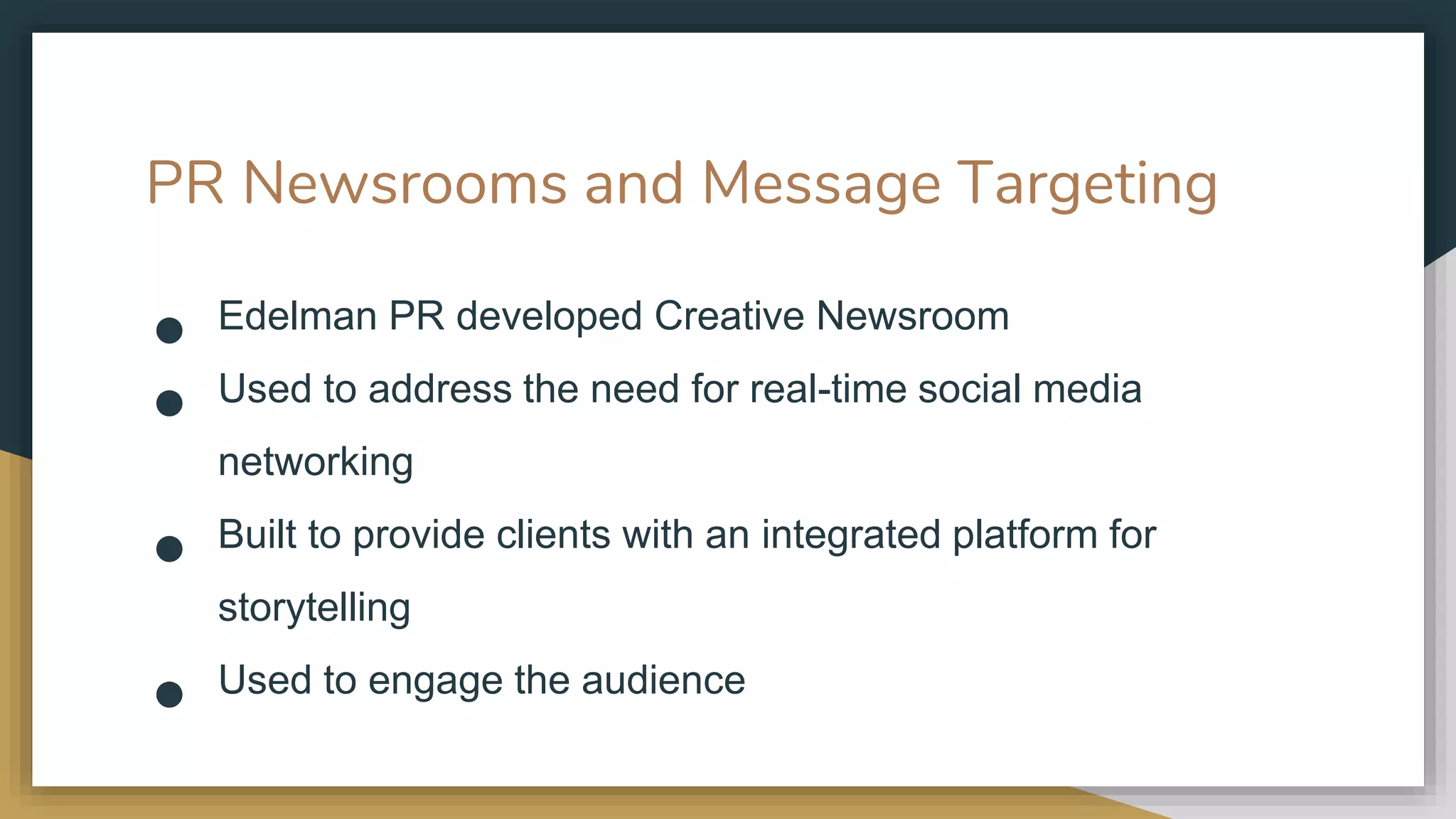 PR Newsrooms and Message Targeting
● Edelman PR developed Creative Newsroom
● Used to address the need for real-time social media
networking
● Built to provide clients with an integrated platform for
storytelling
● Used to engage the audience
 