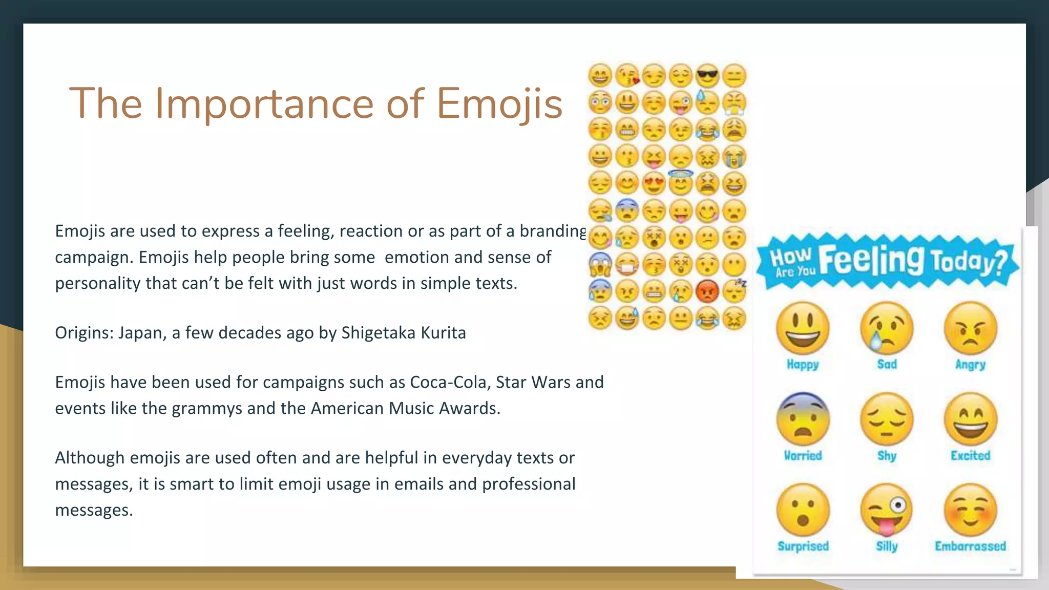 The Importance of Emojis
Emojis are used to express a feeling, reaction or as part of a branding
campaign. Emojis help people bring some emotion and sense of
personality that can’t be felt with just words in simple texts.
Origins: Japan, a few decades ago by Shigetaka Kurita
Emojis have been used for campaigns such as Coca-Cola, Star Wars and
events like the grammys and the American Music Awards.
Although emojis are used often and are helpful in everyday texts or
messages, it is smart to limit emoji usage in emails and professional
messages.
 