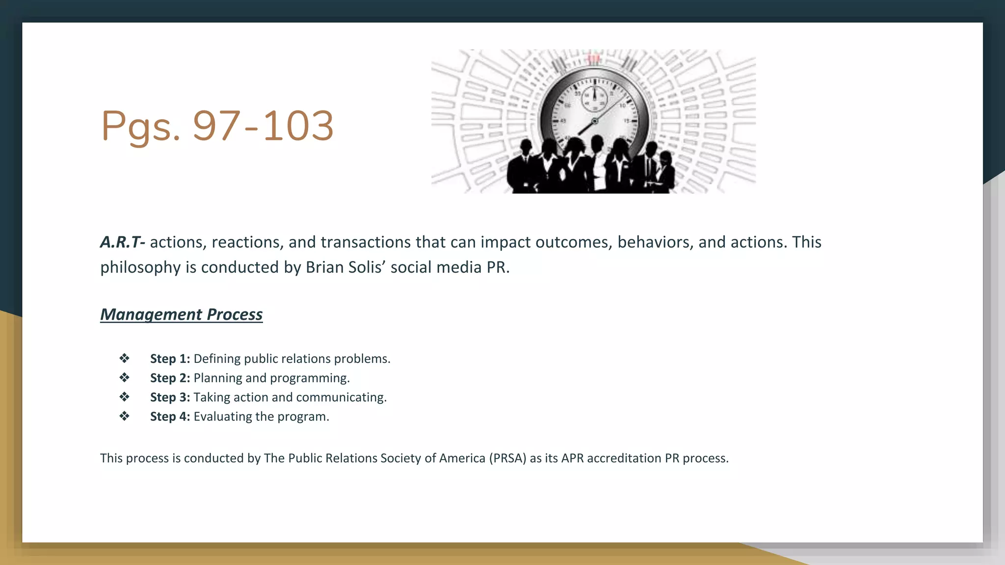 Pgs. 97-103
A.R.T- actions, reactions, and transactions that can impact outcomes, behaviors, and actions. This
philosophy is conducted by Brian Solis’ social media PR.
Management Process
❖ Step 1: Defining public relations problems.
❖ Step 2: Planning and programming.
❖ Step 3: Taking action and communicating.
❖ Step 4: Evaluating the program.
This process is conducted by The Public Relations Society of America (PRSA) as its APR accreditation PR process.
 