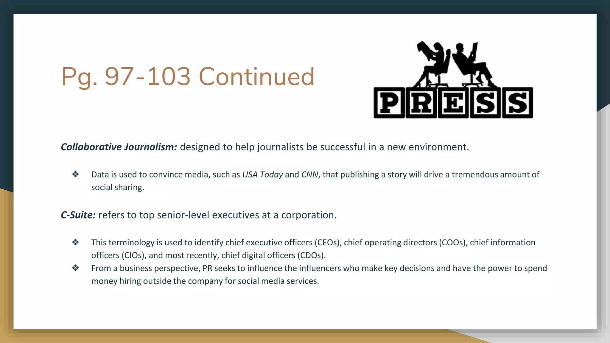 Pg. 97-103 Continued
Collaborative Journalism: designed to help journalists be successful in a new environment.
❖ Data is used to convince media, such as USA Today and CNN, that publishing a story will drive a tremendous amount of
social sharing.
C-Suite: refers to top senior-level executives at a corporation.
❖ This terminology is used to identify chief executive officers (CEOs), chief operating directors (COOs), chief information
officers (CIOs), and most recently, chief digital officers (CDOs).
❖ From a business perspective, PR seeks to influence the influencers who make key decisions and have the power to spend
money hiring outside the company for social media services.
 