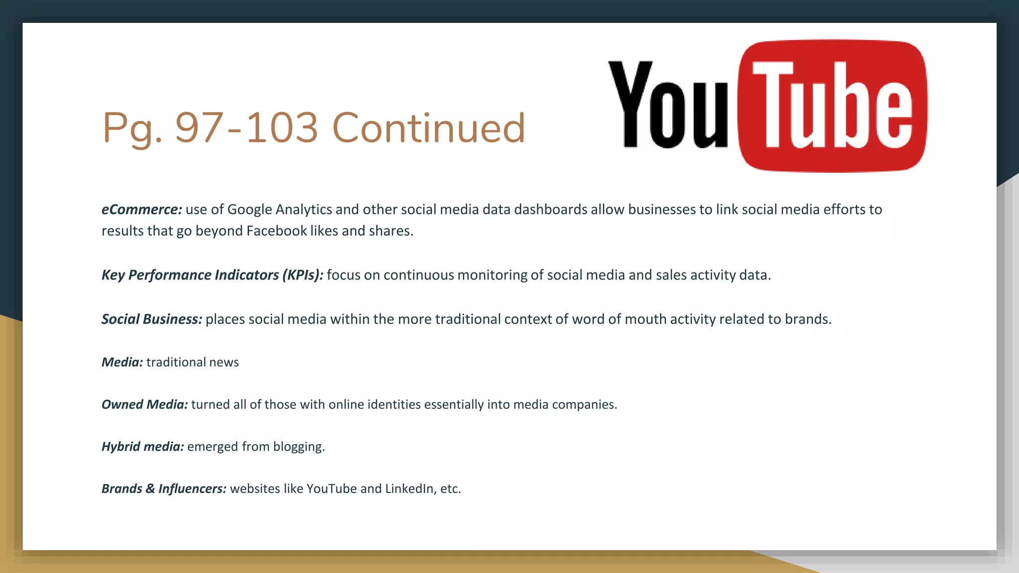 Pg. 97-103 Continued
eCommerce: use of Google Analytics and other social media data dashboards allow businesses to link social media efforts to
results that go beyond Facebook likes and shares.
Key Performance Indicators (KPIs): focus on continuous monitoring of social media and sales activity data.
Social Business: places social media within the more traditional context of word of mouth activity related to brands.
Media: traditional news
Owned Media: turned all of those with online identities essentially into media companies.
Hybrid media: emerged from blogging.
Brands & Influencers: websites like YouTube and LinkedIn, etc.
 