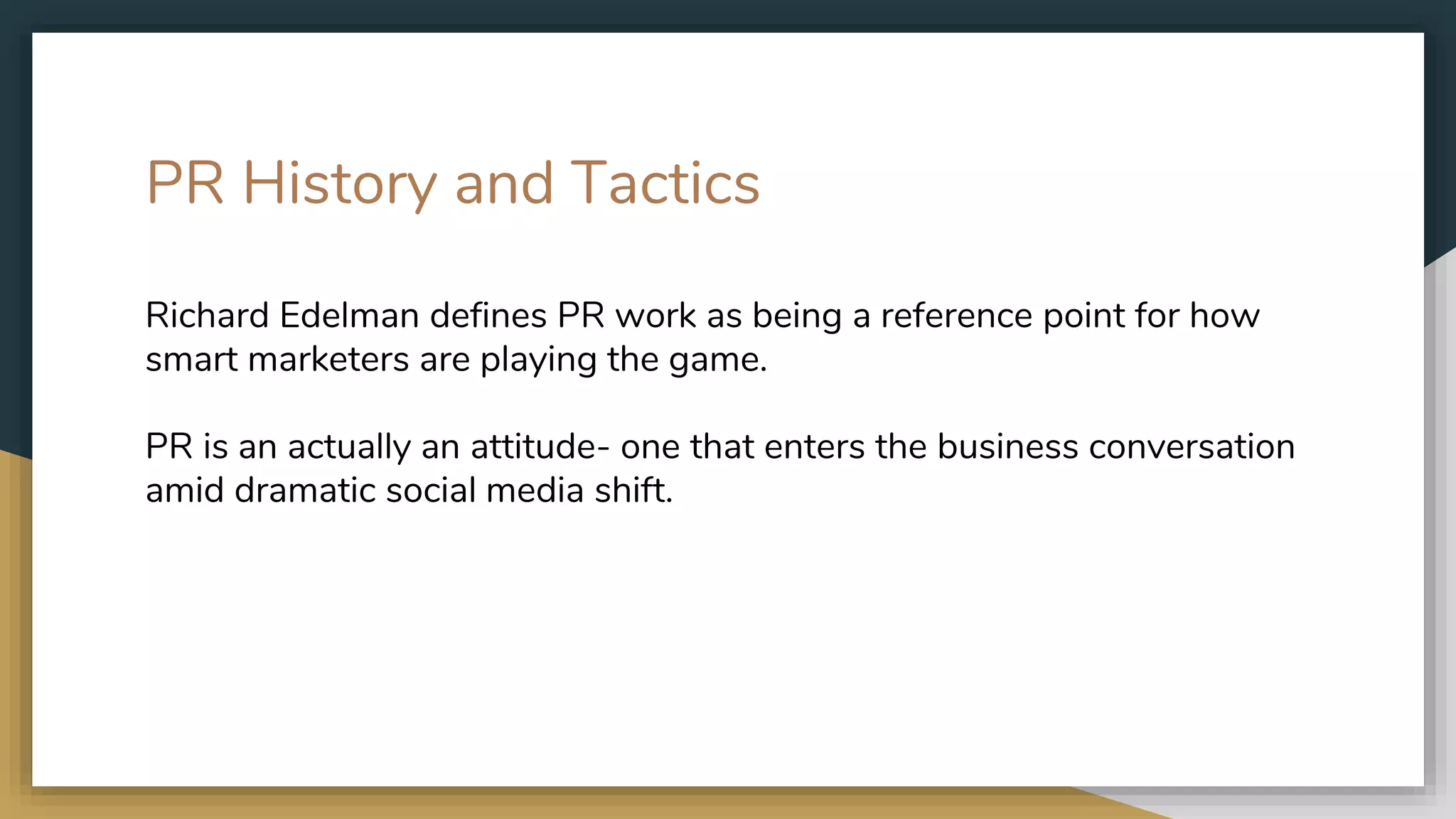 PR History and Tactics
Richard Edelman defines PR work as being a reference point for how
smart marketers are playing the game.
PR is an actually an attitude- one that enters the business conversation
amid dramatic social media shift.
 