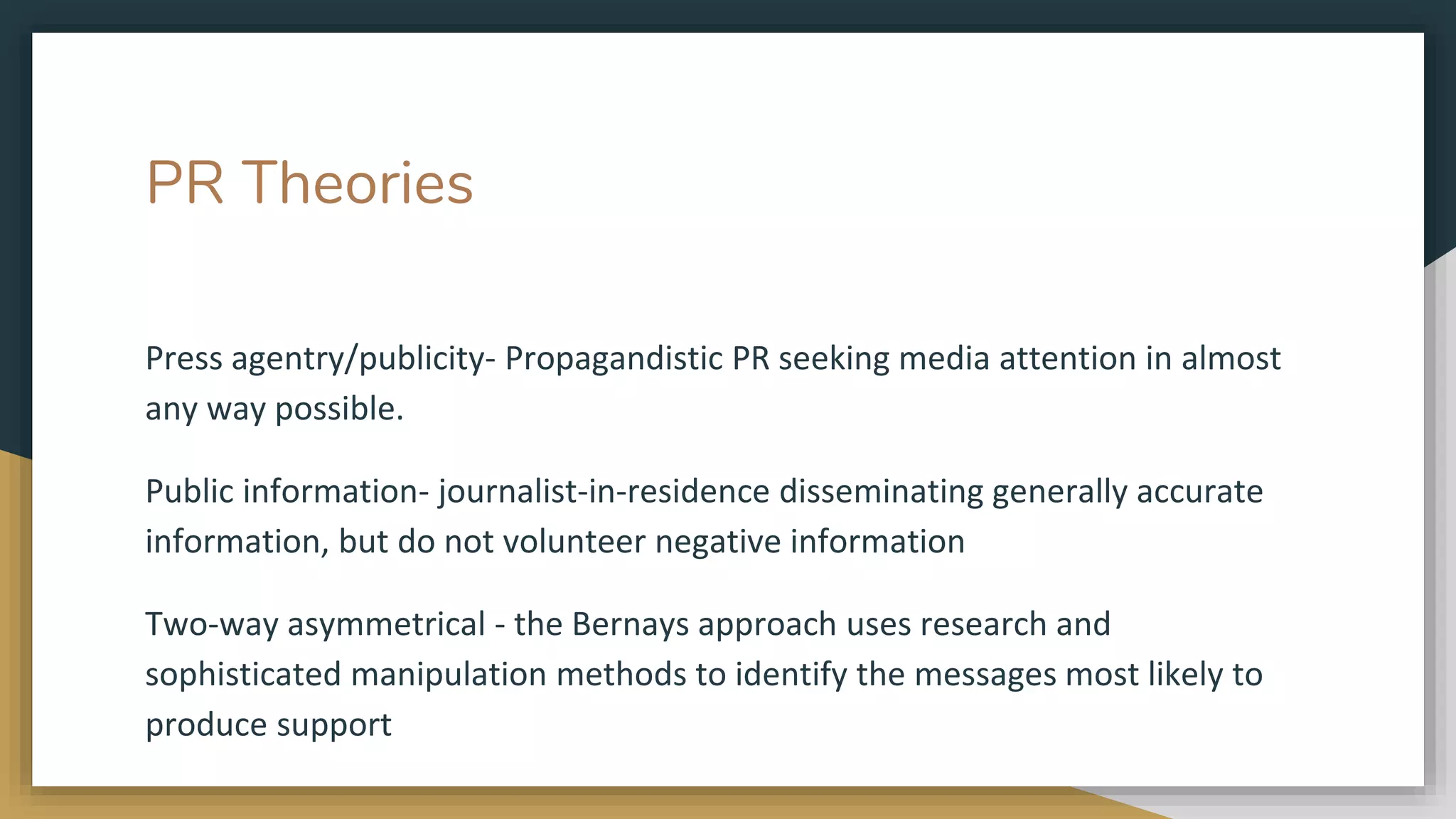 PR Theories
Press agentry/publicity- Propagandistic PR seeking media attention in almost
any way possible.
Public information- journalist-in-residence disseminating generally accurate
information, but do not volunteer negative information
Two-way asymmetrical - the Bernays approach uses research and
sophisticated manipulation methods to identify the messages most likely to
produce support
 