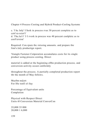 Chapter 4 Process Costing and Hybrid Product-Cosling Systems
c. 'l hc July' I $ork in process rvas 30 perccnt complete as to
cott'vu-rsiot't'
d. 'l'he.lu11' 3 I rvork in process was 40 percent conlpletc as to
conYersion'
Required: Con.rpute thc rnissing amounts. and preparc the
linn's.luly productign rcport.
'ltiangle Fastener Cotporation accumulates costs for its single
product using process costing. Direct
material is added at the beginning ofthe production process. and
conversion activity occurs uniformly
throughout the process. A partially completed production report
tbr the month of May follows.
Muc0m no[ort
For lfte tonfi ol ilay
Percentage of Equivalent units
Completion
Physical with Respect Direct
Units t0 Conversion Material ConverCon
35,000 35 000
20,000 1 6,000
159
 