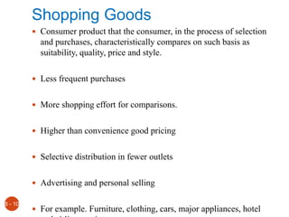 Shopping Goods
 Consumer product that the consumer, in the process of selection
and purchases, characteristically compares on such basis as
suitability, quality, price and style.
 Less frequent purchases
 More shopping effort for comparisons.
 Higher than convenience good pricing
 Selective distribution in fewer outlets
 Advertising and personal selling
 For example. Furniture, clothing, cars, major appliances, hotel
8 - 10
 