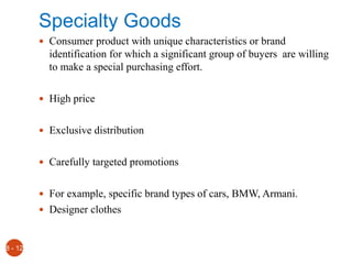 Specialty Goods
 Consumer product with unique characteristics or brand
identification for which a significant group of buyers are willing
to make a special purchasing effort.
 High price
 Exclusive distribution
 Carefully targeted promotions
 For example, specific brand types of cars, BMW, Armani.
 Designer clothes
8 - 12
 