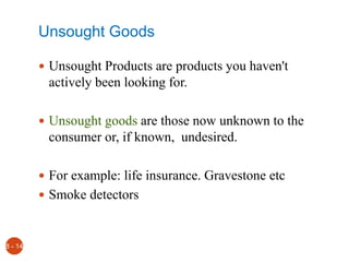 Unsought Goods
 Unsought Products are products you haven't
actively been looking for.
 Unsought goods are those now unknown to the
consumer or, if known, undesired.
 For example: life insurance. Gravestone etc
 Smoke detectors
8 - 14
 