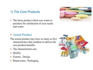 1) The Core Products
 The basic product which you wants to
purchase for satisfaction of your needs
and wants.
 Actual Product
The actual product may have as many as five
characteristics that combine to deliver the
core product benefits.
 The characteristics are:
 Quality
 Feature , Design
 Brand name , Packaging
 