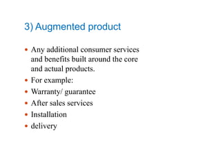 3) Augmented product
 Any additional consumer services
and benefits built around the core
and actual products.
 For example:
 Warranty/ guarantee
 After sales services
 Installation
 delivery
 