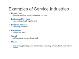 Examples of Service Industries
 Health Care
 hospital, medical practice, dentistry, eye care
 Professional Services
 Accounting, legal, architectural
 Financial Services
 Banking , insurance
 Hospitality
 restaurant, hotel
 Travel
 airline, travel agency, theme park
 Others
 hair styling, plumbing, lawn maintenance, counseling services, health club, interior
design
 