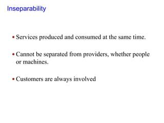 Inseparability
 Services produced and consumed at the same time.
 Cannot be separated from providers, whether people
or machines.
 Customers are always involved
 