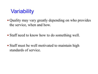 Variability
 Quality may vary greatly depending on who provides
the service, when and how.
 Staff need to know how to do something well.
 Staff must be well motivated to maintain high
standards of service.
 