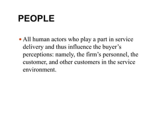 PEOPLE
 All human actors who play a part in service
delivery and thus influence the buyer’s
perceptions: namely, the firm’s personnel, the
customer, and other customers in the service
environment.
 