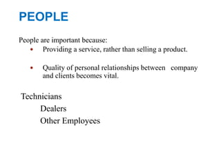 PEOPLE
People are important because:
 Providing a service, rather than selling a product.
 Quality of personal relationships between company
and clients becomes vital.
Technicians
Dealers
Other Employees
 