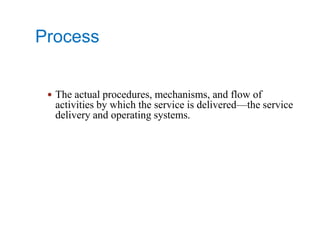 Process
 The actual procedures, mechanisms, and flow of
activities by which the service is delivered—the service
delivery and operating systems.
 