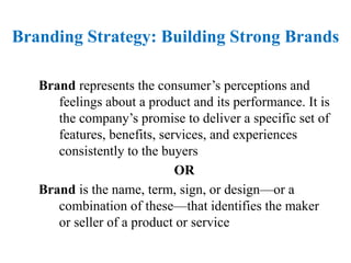 Brand represents the consumer’s perceptions and
feelings about a product and its performance. It is
the company’s promise to deliver a specific set of
features, benefits, services, and experiences
consistently to the buyers
OR
Brand is the name, term, sign, or design—or a
combination of these—that identifies the maker
or seller of a product or service
Branding Strategy: Building Strong Brands
 
