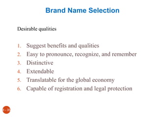 Brand Name Selection
Desirable qualities
1. Suggest benefits and qualities
2. Easy to pronounce, recognize, and remember
3. Distinctive
4. Extendable
5. Translatable for the global economy
6. Capable of registration and legal protection
8 - 35
 