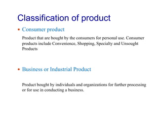 Classification of product
 Consumer product
Product that are bought by the consumers for personal use. Consumer
products include Convenience, Shopping, Specialty and Unsought
Products
 Business or Industrial Product
Product bought by individuals and organizations for further processing
or for use in conducting a business.
 