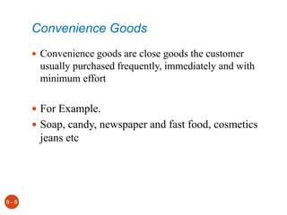 Convenience Goods
 Convenience goods are close goods the customer
usually purchased frequently, immediately and with
minimum effort
 For Example.
 Soap, candy, newspaper and fast food, cosmetics
jeans etc
8 - 8
 