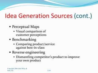 Idea Generation Sources (cont.)
 Perceptual Maps
 Visual comparison of
customer perceptions
 Benchmarking
 Comparing product/service
against best-in-class
 Reverse engineering
 Dismantling competitor’s product to improve
your own product
Copyright 2006 John Wiley &
Sons, Inc. 5-10
 
