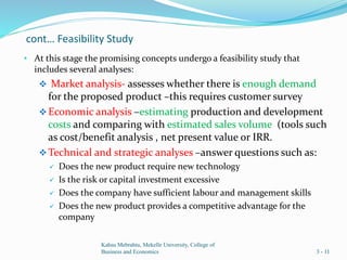 cont… Feasibility Study
• At this stage the promising concepts undergo a feasibility study that
includes several analyses:
 Market analysis- assesses whether there is enough demand
for the proposed product –this requires customer survey
Economic analysis –estimating production and development
costs and comparing with estimated sales volume (tools such
as cost/benefit analysis , net present value or IRR.
Technical and strategic analyses –answer questions such as:
 Does the new product require new technology
 Is the risk or capital investment excessive
 Does the company have sufficient labour and management skills
 Does the new product provides a competitive advantage for the
company
Kahsu Mebrahtu, Mekelle University, College of
Business and Economics 3 - 11
 
