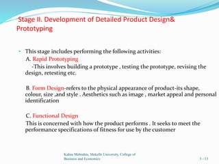 Stage II. Development of Detailed Product Design&
Prototyping
• This stage includes performing the following activities:
A. Rapid Prototyping
-This involves building a prototype , testing the prototype, revising the
design, retesting etc.
B. Form Design-refers to the physical appearance of product-its shape,
colour, size ,and style . Aesthetics such as image , market appeal and personal
identification
C. Functional Design
This is concerned with how the product performs . It seeks to meet the
performance specifications of fitness for use by the customer
Kahsu Mebrahtu, Mekelle University, College of
Business and Economics 3 - 13
 
