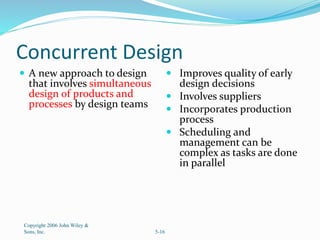 Concurrent Design
 A new approach to design
that involves simultaneous
design of products and
processes by design teams
 Improves quality of early
design decisions
 Involves suppliers
 Incorporates production
process
 Scheduling and
management can be
complex as tasks are done
in parallel
Copyright 2006 John Wiley &
Sons, Inc. 5-16
 