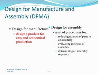 Design for Manufacture and
Assembly (DFMA)
 Design for manufacture
 design a product for
easy and economical
production
 Design for assembly
 a set of procedures for:
 reducing number of parts in
an assembly
 evaluating methods of
assembly
 determining an assembly
sequence
Copyright 2006 John Wiley &
Sons, Inc. 5-17
 