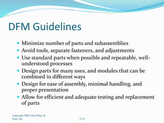DFM Guidelines
 Minimize number of parts and subassemblies
 Avoid tools, separate fasteners, and adjustments
 Use standard parts when possible and repeatable, well-
understood processes
 Design parts for many uses, and modules that can be
combined in different ways
 Design for ease of assembly, minimal handling, and
proper presentation
 Allow for efficient and adequate testing and replacement
of parts
Copyright 2006 John Wiley &
Sons, Inc. 5-18
 