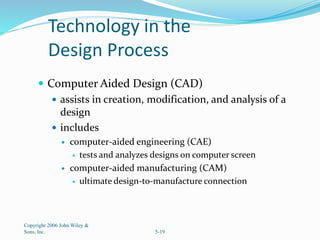 Technology in the
Design Process
 Computer Aided Design (CAD)
 assists in creation, modification, and analysis of a
design
 includes
 computer-aided engineering (CAE)
 tests and analyzes designs on computer screen
 computer-aided manufacturing (CAM)
 ultimate design-to-manufacture connection
Copyright 2006 John Wiley &
Sons, Inc. 5-19
 
