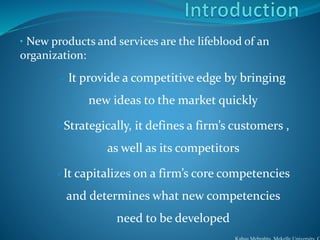 • New products and services are the lifeblood of an
organization:
 It provide a competitive edge by bringing
new ideas to the market quickly
Strategically, it defines a firm’s customers ,
as well as its competitors
It capitalizes on a firm’s core competencies
and determines what new competencies
need to be developed
 